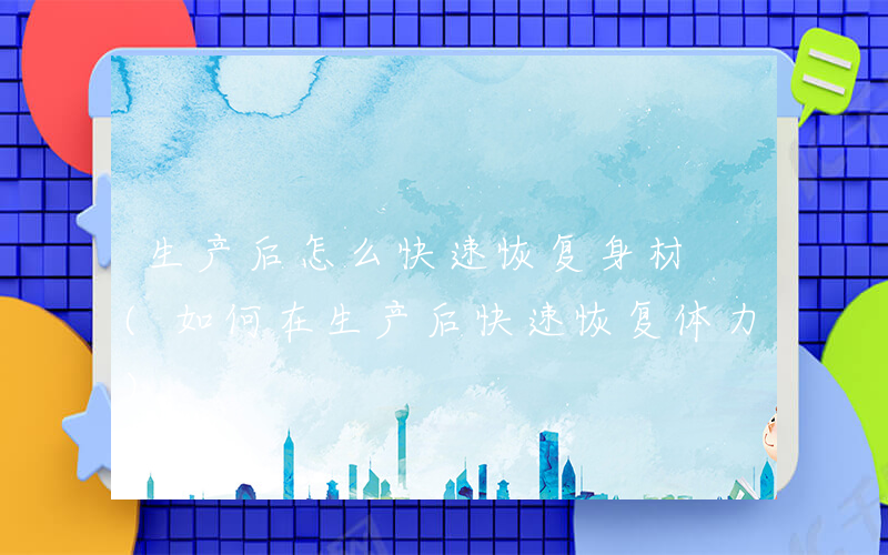 生产后怎么快速恢复身材 (如何在生产后快速恢复体力)